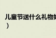 儿童节送什么礼物好呢（儿童节送什么礼物好）