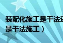 装配化施工是干法还是湿法（装配化装修施工是干法施工）