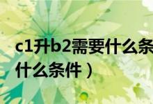 c1升b2需要什么条件用考试吗（c1升b2需要什么条件）