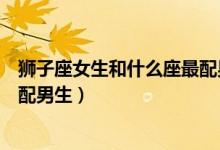 狮子座女生和什么座最配男生相配（狮子座女生和什么座最配男生）