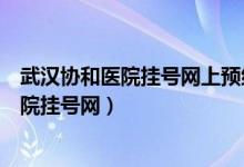 武汉协和医院挂号网上预约挂号平台几点放号（武汉协和医院挂号网）