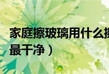 家庭擦玻璃用什么擦最干净（擦玻璃用什么擦最干净）