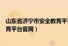 山东省济宁市安全教育平台官网登录（山东省济宁市安全教育平台官网）