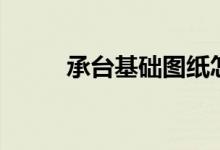 承台基础图纸怎么看（承台基础）