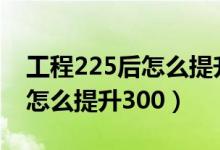 工程225后怎么提升300要几级（工程225后怎么提升300）
