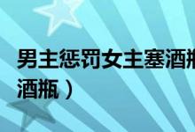 男主惩罚女主塞酒瓶的动漫（男主惩罚女主塞酒瓶）