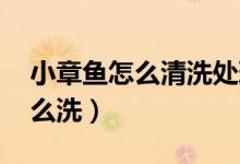 小章鱼怎么清洗处理（小章鱼要怎么处理 怎么洗）