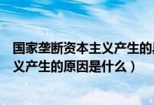 国家垄断资本主义产生的具体原因有哪些（国家垄断资本主义产生的原因是什么）