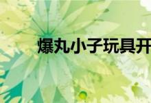 爆丸小子玩具开箱(爆丸小子玩具)