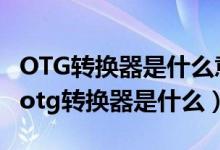 OTG转换器是什么意思哪些手机具备OTG…（otg转换器是什么）