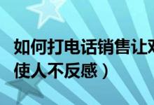 如何打电话销售让对方不反感（如何电话销售使人不反感）