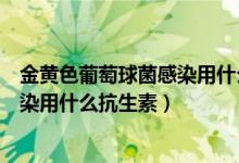 金黄色葡萄球菌感染用什么抗生素涂抹（金黄色葡萄球菌感染用什么抗生素）