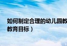 如何制定合理的幼儿园教育目标?（如何制定合理的幼儿园教育目标）