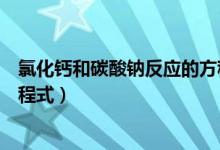 氯化钙和碳酸钠反应的方程式(氯化钙和碳酸钠反应化学方程式)