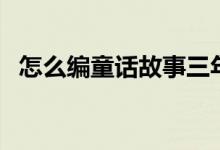 怎么编童话故事三年级（怎么编童话故事）
