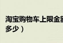 淘宝购物车上限金额多少（淘宝购物车上限是多少）