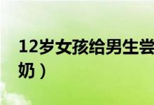 12岁女孩给男生尝奶头（12岁女孩给男生尝奶）