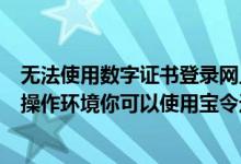 无法使用数字证书登录网上银行（数字证书不支持你当前的操作环境你可以使用宝令进行校验）
