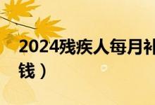 2024残疾人每月补贴（二级残疾证一月领多钱）