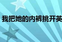 我把她的内裤挑开英语（我把她的内裤挑开）