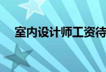 室内设计师工资待遇（室内设计师工资）