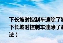 下长坡时控制车速除了刹车制动以外还有什么有效的辅助（下长坡时控制车速除了刹车制动以外还有什么有效的辅助方法）