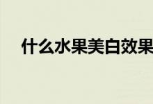 什么水果美白效果最快（什么水果美白）