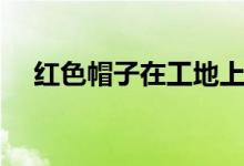 红色帽子在工地上什么职业（红色帽子）