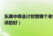 东奥中级会计财管哪个老师好（东奥中级财务管理哪个老师讲的好）