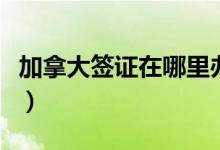 加拿大签证在哪里办理（加拿大签证办理流程）