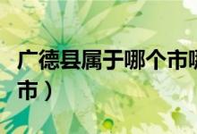 广德县属于哪个市哪个区的（广德县属于哪个市）