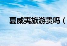 夏威夷旅游贵吗（夏威夷旅游要多少钱）