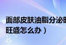 面部皮肤油脂分泌旺盛怎么办（脸上油脂分泌旺盛怎么办）