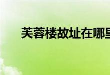 芙蓉楼故址在哪里（芙蓉楼位于哪里）