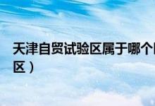 天津自贸试验区属于哪个区管辖（天津自贸试验区属于哪个区）