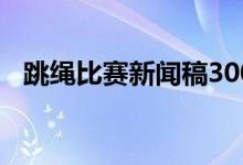 跳绳比赛新闻稿300字(跳绳比赛新闻稿)