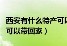 西安有什么特产可以带回去（西安有什么特产可以带回家）