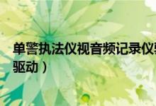 单警执法仪视音频记录仪驱动（单警执法视音频记录仪万能驱动）