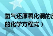 氢气还原氧化铜的反应条件（氢气还原氧化铜的化学方程式）