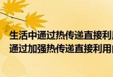 生活中通过热传递直接利用内能的例子有哪些（生活中有时通过加强热传递直接利用内能）