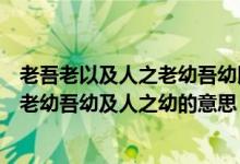 老吾老以及人之老幼吾幼以及人之幼的意思(老吾老及人之老幼吾幼及人之幼的意思)