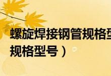 螺旋焊接钢管规格型号有哪些（螺旋焊接钢管规格型号）