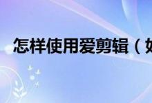 怎样使用爱剪辑（如何用爱剪辑剪辑视频）
