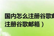 国内怎么注册谷歌邮箱电话怎么填（国内怎么注册谷歌邮箱）