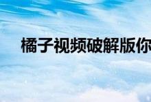 橘子视频破解版你懂（橘子视频电脑版）
