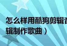 怎么样用酷狗剪辑音乐（怎么用酷狗音乐来剪辑制作歌曲）