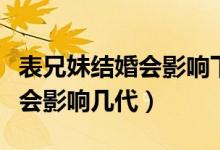 表兄妹结婚会影响下一代孩子吗（表兄妹结婚会影响几代）