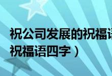 祝公司发展的祝福语四字词语（祝公司发展的祝福语四字）
