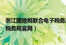 浙江国地税联合电子税务局官网网址（浙江国地税联合电子税务局官网）