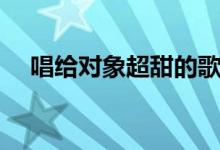 唱给对象超甜的歌（浪漫的歌曲有哪些）